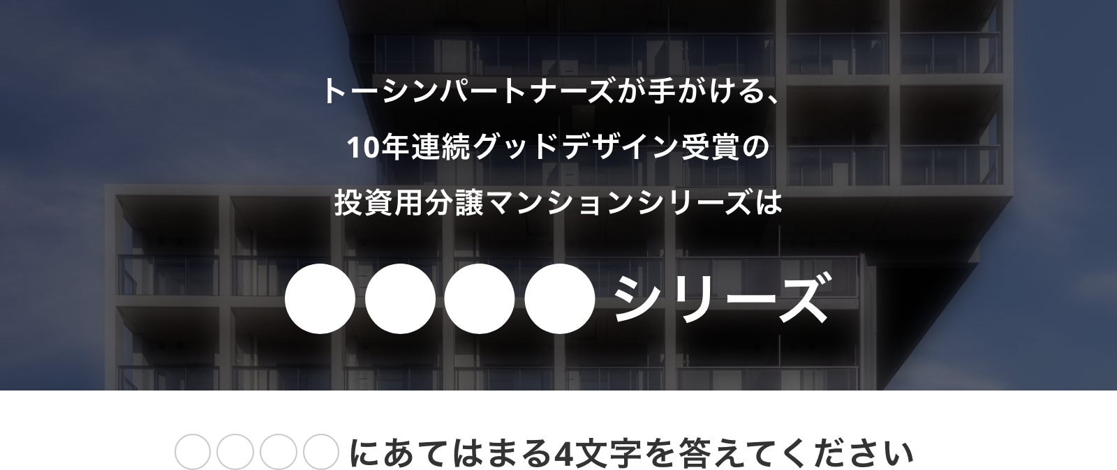 トーンパートナーズが手がける、10年連続グッドデザイン受賞の投資用分譲マンションシリーズは●●●●シリーズ　●●●●にあてはまる4文字を答えてください