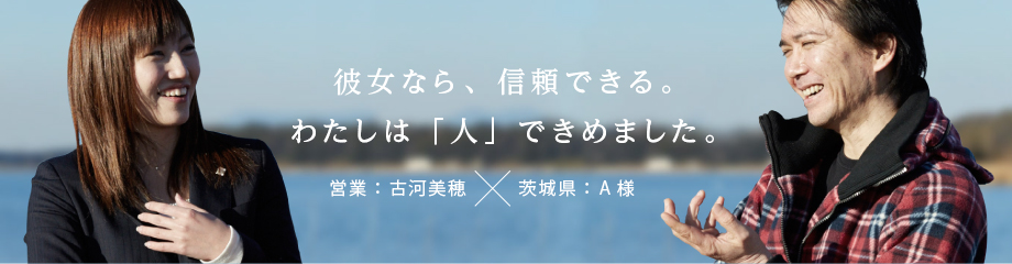 彼女なら、信頼できる。わたしは「人」できめました。営業：古河美穂×茨城県：A様