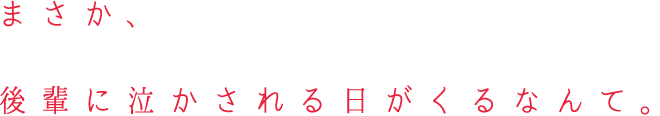 まさか、後輩に泣かされる日がくるなんて。