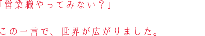 「営業職やってみない？」この一言で、世界が広がりました。