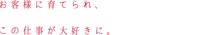 お客様に育てられ、この仕事が大好きに。