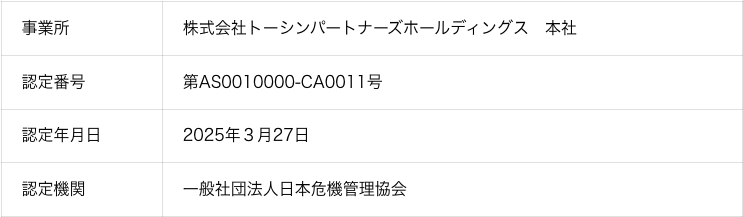 事業所:株式会社トーシンパートナーズホールディングス　本社 認定番号:第AS0010000‐CA0011号 認定年月日:2025年3月27日 認定機関:一般社団法人日本危機管理協会
