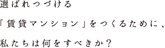 選ばれつづける「賃貸マンション」をつくるために、私たちは何をすべきか？