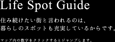 Life Spot Guide 住み続けたい街と言われるのは、 暮らしのスポットも充実しているからです。