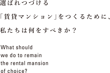 選ばれつづける「賃貸マンション」をつくるために、私たちは何をすべきか？ What should we do to remain the rental mansion of choice?