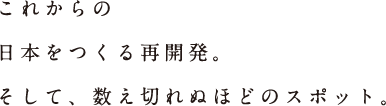 これからの日本をつくる再開発。そして、数え切れぬほどのスポット。