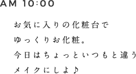 AM 10:00 お気に入りの化粧台でゆっくりお化粧。今日はちょっといつもと違うメイクにしよ♪