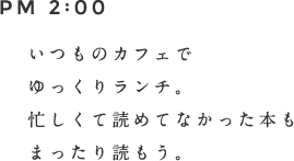 PM 2:00 いつものカフェでゆっくりランチ。忙しくて読めてなかった本もまったり読もう。