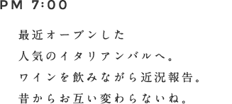 PM 7:00 最近オープンした人気のイタリアンバルへ。ワインを飲みながら近況報告。昔からお互い変わらないね。