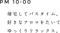 PM 10:00 帰宅してバスタイム。好きなアロマをたいてゆっくりリラックス