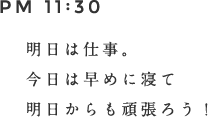 PM 11:30 明日は仕事。今日は早めに寝て明日からも頑張ろう。