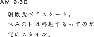 AM 9:30 朝飯食べてスタート。休みの日は料理するってのが俺のスタイル