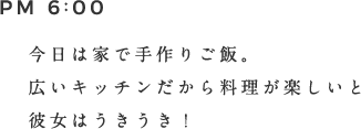 PM 6:00 今日は家出手作りご飯。広いキッチンだから料理が楽しいと彼女はうきうき！