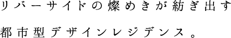 リバーサイドの煌めきが紡ぎ出す都市型デザインレジデンス。